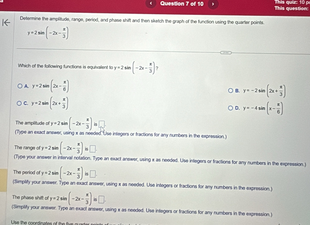 > This question: This quiz: 10 p
Determine the amplitude, range, period, and phase shift and then sketch the graph of the function using the quarter points.
y=2sin (-2x- π /3 )
Which of the following functions is equivalent to y=2sin (-2x- π /3 ) ?
A. y=2sin (2x- π /6 )
B. y=-2sin (2x+ π /3 )
C. y=2sin (2x+ π /3 )
D. y=-4sin (x- π /6 )
The amplitude of y=2sin (-2x- π /3 ) is
(Type an exact answer, using π as needed. Use integers or fractions for any numbers in the expression.)
The range of y=2sin (-2x- π /3 ) is □. 
(Type your answer in interval notation. Type an exact answer, using π as needed. Use integers or fractions for any numbers in the expression.)
The period of y=2sin (-2x- π /3 ) is □. 
(Simplify your answer. Type an exact answer, using π as needed. Use integers or fractions for any numbers in the expression.)
The phase shift of y=2sin (-2x- π /3 ) is □. 
(Simplify your answer. Type an exact answer, using π as needed. Use integers or fractions for any numbers in the expression.)
Use the coordinates of the five quarter