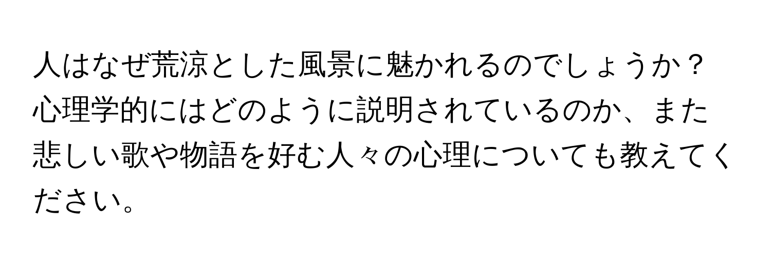 人はなぜ荒涼とした風景に魅かれるのでしょうか？心理学的にはどのように説明されているのか、また悲しい歌や物語を好む人々の心理についても教えてください。