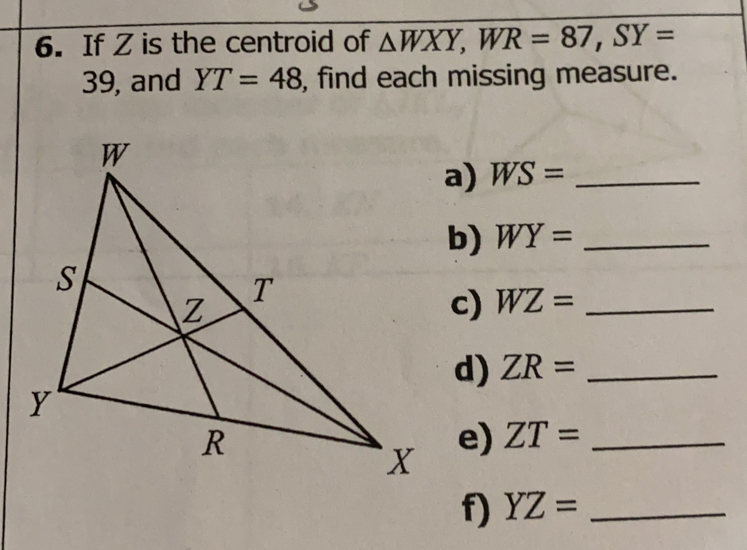 If Z is the centroid of △ WXY, WR=87, SY=
39, and YT=48 , find each missing measure.
a) WS= _
b) WY= _
c) WZ= _
d) ZR = _
e) ZT= _
f YZ= _