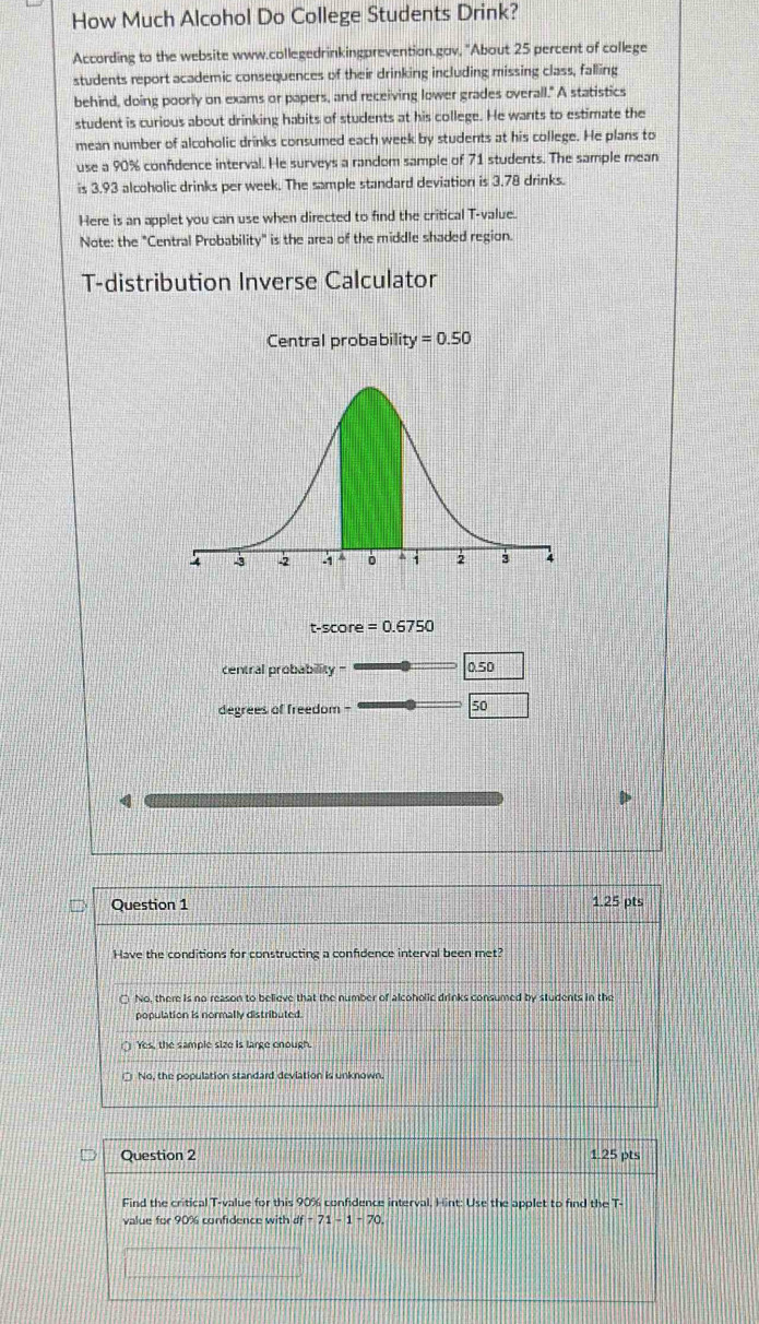 How Much Alcohol Do College Students Drink?
According to the website www.collegedrinkingprevention.gav, "About 25 percent of college
students report academic consequences of their drinking including missing class, falling
behind, doing poorly on exams or papers, and receiving lower grades overall." A statistics
student is curious about drinking habits of students at his college. He wants to estimate the
mean number of alcoholic drinks consumed each week by students at his college. He plans to
use a 90% confidence interval. He surveys a random sample of 71 students. The sample mean
is 3.93 alcoholic drinks per week. The sample standard deviation is 3.78 drinks.
Here is an applet you can use when directed to find the critical T-value.
Note: the "Central Probability" is the area of the middle shaded region.
T-distribution Inverse Calculator
t-score =0.6750
central probabillity 0.50
degrees of freedom -
50
4
Question 1 1.25 pts
Have the conditions for constructing a confidence interval been met?
○ No, there is no reason to believe that the number of alcoholic drinks consumed by students in the
population is normally distributed.
Yes, the sample size is large enough.
No, the population standard devlation is unknown.
Question 2 1.25 pts
Find the critical T-value for this 90% confidence interval. Hint: Use the applet to find the T-
value for 90% confidence with df -71-1-70.