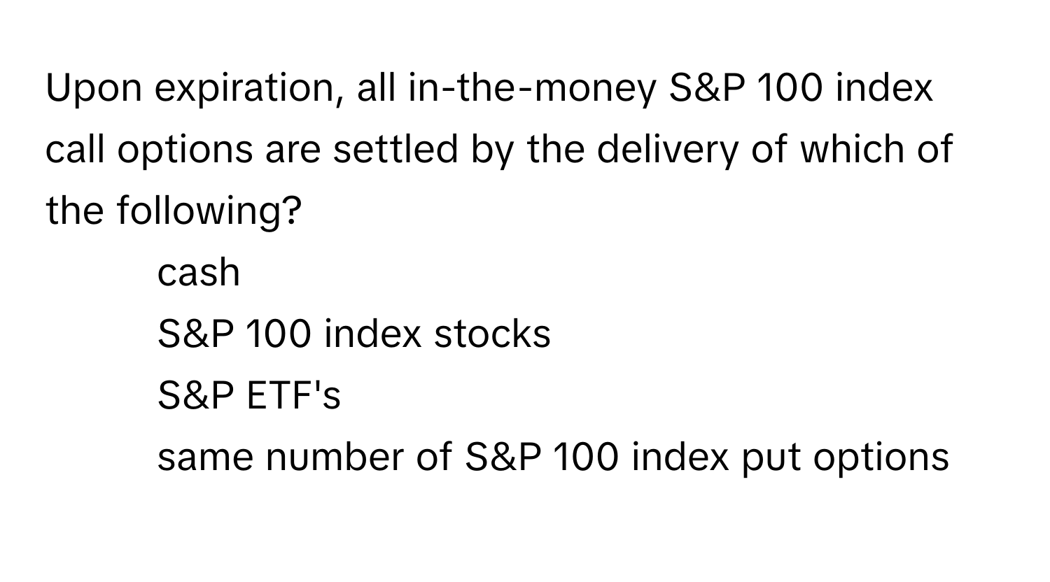 Upon expiration, all in-the-money S&P 100 index call options are settled by the delivery of which of the following?

- cash
- S&P 100 index stocks
- S&P ETF's
- same number of S&P 100 index put options