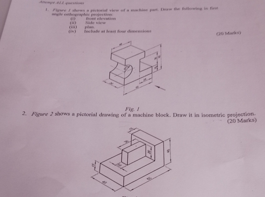 Attempt ALL questions 
1、 Nigure / shows a pictorial view of a machine part. Draw the following in first 
angle orthographic projection (i) front elevation 
(iii) pian (i) Side view 
iv) Include at least four dimensions 
(20 Marks) 
a 
Fig. I 
2. Figure 2 shows a pictorial drawing of a machine block. Draw it in isometric projection. 
(20 Marks)