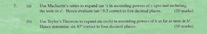 Use Maclaurin’s series to expand tan^(-1)x in ascending powers of x upto and including 
the term in x^5. Hence evaluate tan^1 0.5 correct to five decimal places. (10 marks) 
(b) Use Taylor’s Theorem to expand sin (a+h) in ascending powers of h as far as term in h^4. 
Hence determine sin 43° correct to four decimal places. (10 marks)