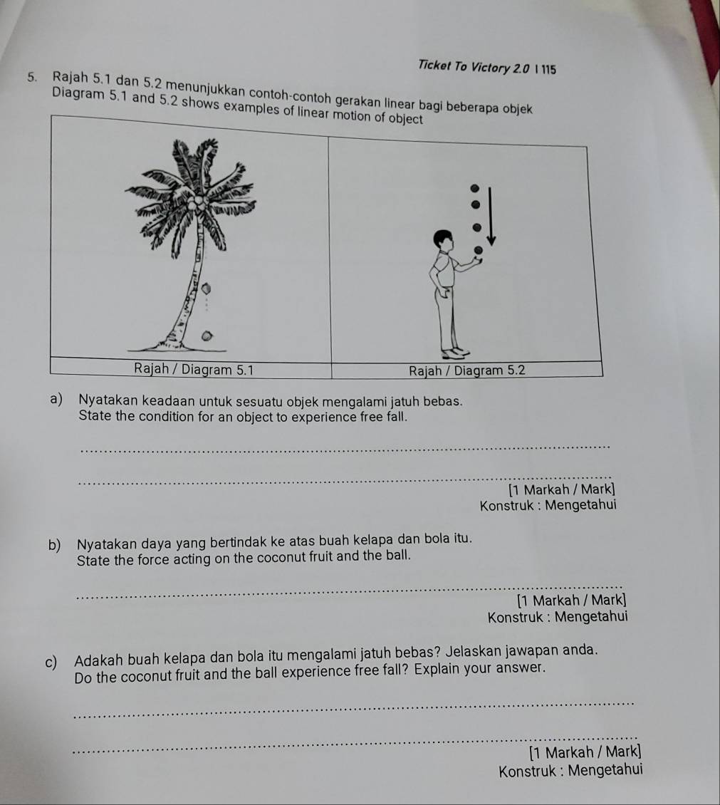 Ticket To Victory 2.0 I 115 
5. Rajah 5.1 dan 5.2 menunjukkan contoh-contoh gerakan linear bagi beberapa objek 
Diagram 5.1 and 5.2 shows examples of linear motion of object 
Rajah / Diagram 5.1 Rajah / Diagram 5.2
a) Nyatakan keadaan untuk sesuatu objek mengalami jatuh bebas. 
State the condition for an object to experience free fall. 
_ 
_ 
[1 Markah / Mark] 
Konstruk : Mengetahui 
b) Nyatakan daya yang bertindak ke atas buah kelapa dan bola itu. 
State the force acting on the coconut fruit and the ball. 
_ 
[1 Markah / Mark] 
* Konstruk : Mengetahui 
c) Adakah buah kelapa dan bola itu mengalami jatuh bebas? Jelaskan jawapan anda. 
Do the coconut fruit and the ball experience free fall? Explain your answer. 
_ 
_ 
[1 Markah / Mark] 
Konstruk : Mengetahui