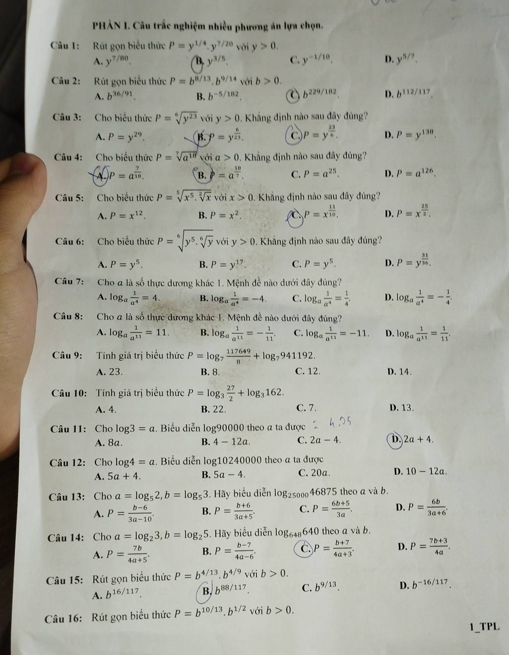 PHẢN 1. Câu trắc nghiệm nhiều phương án lựa chọn.
Câu 1:  Rút gọn biểu thức P=y^(1/4).y^(7/20) với y>0.
A. y^(7/80) B. y^(3/5). C. y^(-1/10) D. y^(5/7).
Câu 2: Rút gọn biểu thức P=b^(8/13).b^(9/14) với b>0.
A. b^(36/91) B. b^(-5/182). a b^(229/182) D. b^(112/117).
Câu 3: Cho biểu thức P=sqrt[6](y^(23)) với y>0 Khắng định nào sau đây đúng?
A. P=y^(29). B. P=y^(frac 6)23. P=y^(frac 23)6. D. P=y^(138).
Câu 4: Cho biểu thức P=sqrt[7](a^(18)) với a>0. Khẳng định nào sau đây đúng?
(sqrt(A))P^p=a^(frac 7)18.
B. p=a^(frac 10)7. C. P=a^(25). D. P=a^(126).
Câu 5: Cho biểu thức P=sqrt[5](x^5.sqrt [2]x) với x>0. Khẳng định nào sau đây đúng?
A. P=x^(12). B. P=x^2. P=x^(frac 11)10, D. P=x^(frac 25)2.
Câu 6: Cho biểu thức P=sqrt[6](y^5.sqrt [6]y) với y>0 1. Khẳng định nào sau đây đúng?
A. P=y^5. B. P=y^(17). C. P=y^5. D. P=y^(frac 31)36.
Câu 7: Cho a là số thực dương khác 1. Mệnh đề nào dưới đây đúng?
A. log _a 1/a^4 =4. B. log _a 1/a^4 =-4. C. log _a 1/a^4 = 1/4 . D. log _a 1/a^4 =- 1/4 .
Câu 8: Cho a là số thực dương khác 1. Mệnh đề nào dưới đây đúng?
A. log _a 1/a^(11) =11. B. log _a 1/a^(11) =- 1/11 . C. log _a 1/a^(11) =-11. D. log _a 1/a^(11) = 1/11 .
Câu 9: Tính giá trị biểu thức P=log _7 117649/8 +log _7941192.
A. 23. B. 8. C. 12. D. 14.
Câu 10: Tính giá trị biểu thức P=log _3 27/2 +log _3162.
A. 4. B. 22. C. 7. D. 13.
Câu 11: Cho log 3=a. Biểu diễn log90000 theo a ta được
A. 8a. B. 4-12a. C. 2a-4. D. 2a+4.
Câu 12: Cho log 4=a. Biểu diễn log10240000 theo a ta được
A. 5a+4. B. 5a-4. C. 20a. D. 10-12a.
Câu 13: Cho a=log _52,b=log _53. Hãy biểu diễn log _25000468 75 theo a và b.
A. P= (b-6)/3a-10 . B. P= (b+6)/3a+5 . C. P= (6b+5)/3a . D. P= 6b/3a+6 .
Câu 14: Cho a=log _23,b=log _25. Hãy biểu diễn log _648640 theo a và b.
A. P= 7b/4a+5 . B. P= (b-7)/4a-6 . C P= (b+7)/4a+3 . D. P= (7b+3)/4a .
Câu 15: Rút gọn biểu thức P=b^(4/13).b^(4/9) với b>0.
A. b^(16/117)
B, b^(88/117). C. b^(9/13). D. b^(-16/117).
Câu 16: Rút gọn biểu thức P=b^(10/13).b^(1/2)v ới b>0.
1_TPL