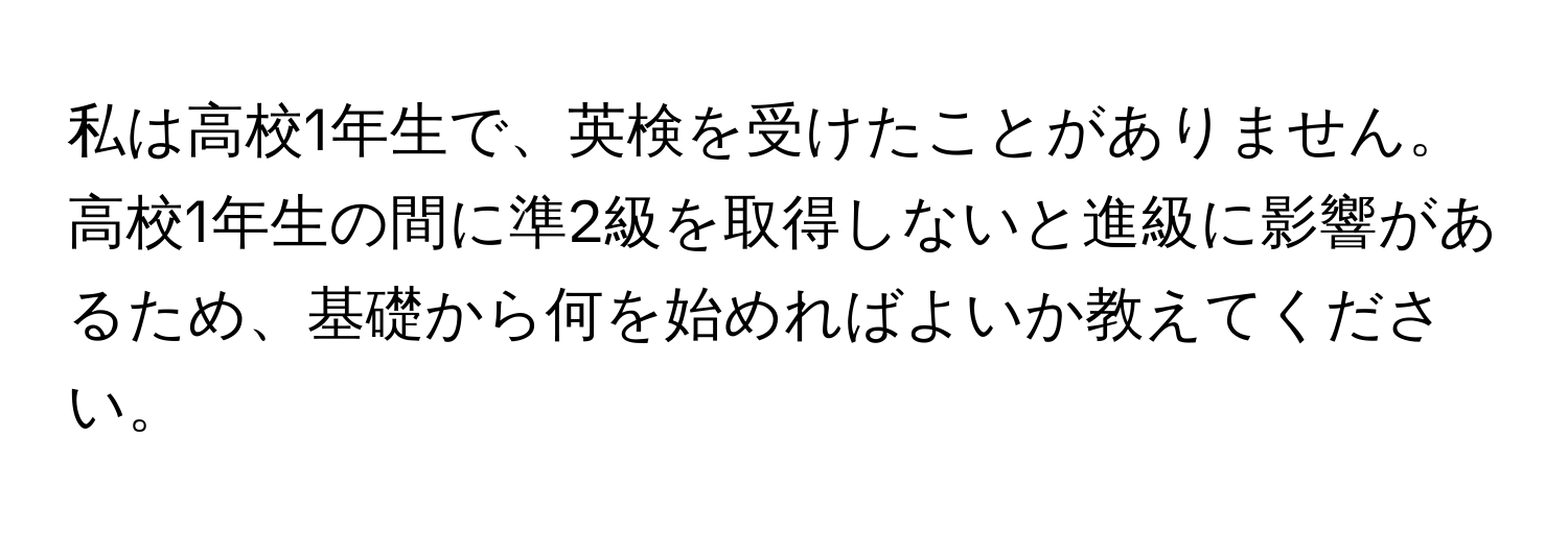 私は高校1年生で、英検を受けたことがありません。高校1年生の間に準2級を取得しないと進級に影響があるため、基礎から何を始めればよいか教えてください。