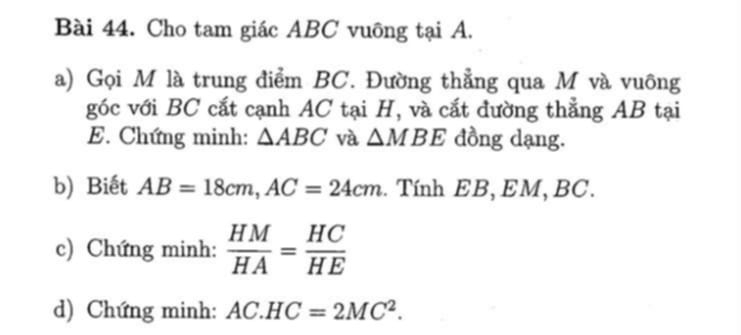 Cho tam giác ABC vuông tại A. 
a) Gọi M là trung điểm BC. Đường thẳng qua M và vuông 
góc với BC cắt cạnh AC tại H, và cắt đường thẳng AB tại 
E. Chứng minh: △ ABC và △ MBE đồng dạng. 
b) Biết AB=18cm, AC=24cm. Tính EB, EM, BC. 
c) Chứng minh:  HM/HA = HC/HE 
d) Chứng minh: AC.HC=2MC^2.