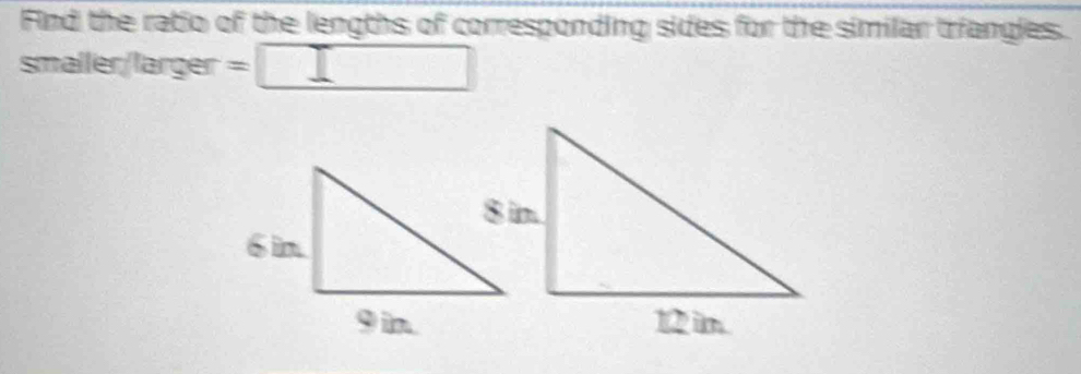 Find the ratio of the lengths of corresponding sides for the similar triangles. 
smaller/larger =