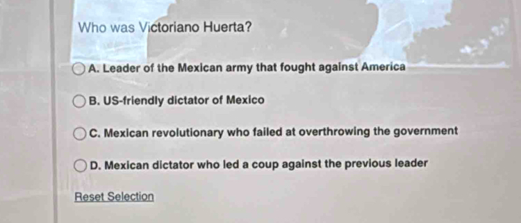 Who was Victoriano Huerta?
A. Leader of the Mexican army that fought against America
B. US-friendly dictator of Mexico
C. Mexican revolutionary who failed at overthrowing the government
D. Mexican dictator who led a coup against the previous leader
Reset Selection