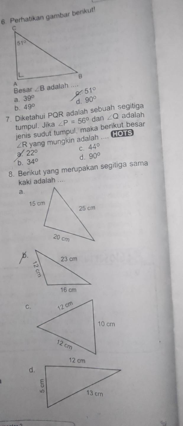 Perhatikan gambar berikut!
Besar ∠ B
51°
a. 39° 90°
d.
b. 49°
7. Diketahui PQR adalah sebuah segitiga
tumpul. Jika ∠ P=56° dan ∠ Q adalah
jenis sudut tumpul, maka berikut besar
∠ R yang mungkin adalah .... HOTS
C. 44°
22°
b. 34° d. 90°
8. Berikut yang merupakan segitiga sama
kaki adalah ....
a.
b.
C.