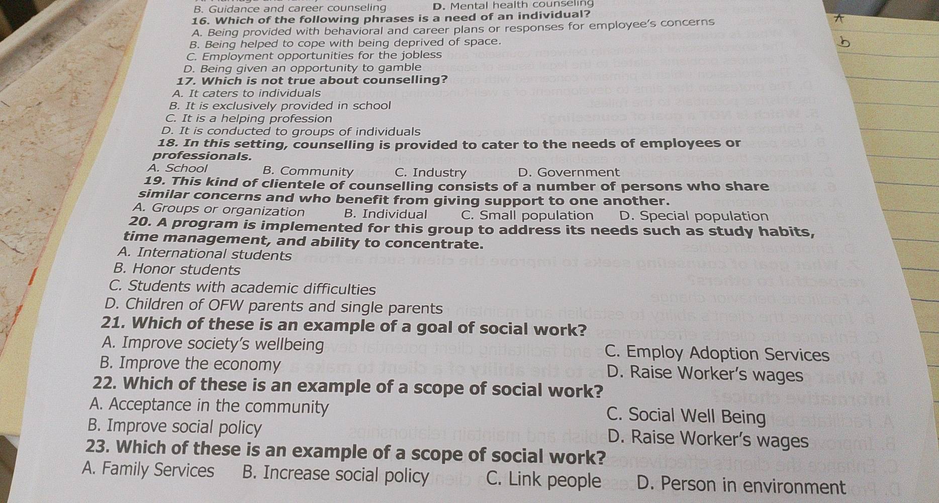 B. Guidance and career counseling D. Mental health counseling
16. Which of the following phrases is a need of an individual?
A. Being provided with behavioral and career plans or responses for employee’s concerns
B. Being helped to cope with being deprived of space.
C. Employment opportunities for the jobless
D. Being given an opportunity to gamble
17. Which is not true about counselling?
A. It caters to individuals
B. It is exclusively provided in school
C. It is a helping profession
D. It is conducted to groups of individuals
18. In this setting, counselling is provided to cater to the needs of employees or
professionals.
A. School B. Community C. Industry D. Government
19. This kind of clientele of counselling consists of a number of persons who share
similar concerns and who benefit from giving support to one another.
A. Groups or organization B. Individual C. Small population D. Special population
20. A program is implemented for this group to address its needs such as study habits,
time management, and ability to concentrate.
A. International students
B. Honor students
C. Students with academic difficulties
D. Children of OFW parents and single parents
21. Which of these is an example of a goal of social work?
A. Improve society’s wellbeing C. Employ Adoption Services
B. Improve the economy
D. Raise Worker’s wages
22. Which of these is an example of a scope of social work?
A. Acceptance in the community
C. Social Well Being
B. Improve social policy
D. Raise Worker's wages
23. Which of these is an example of a scope of social work?
A. Family Services B. Increase social policy C. Link people D. Person in environment