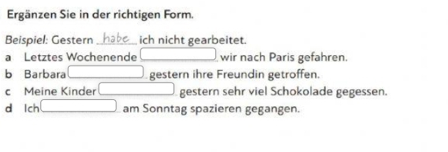 Ergänzen Sie in der richtigen Form.
Beispiel: Gestern habe ich nicht gearbeitet.
a Letztes Wochenende □ wir nach Paris gefahren.
b Barbara □ gestern ihre Freundin getroffen.
c Meine Kinder □ gestern sehr viel Schokolade gegessen.
d lch □ am Sonntag spazieren gegangen.