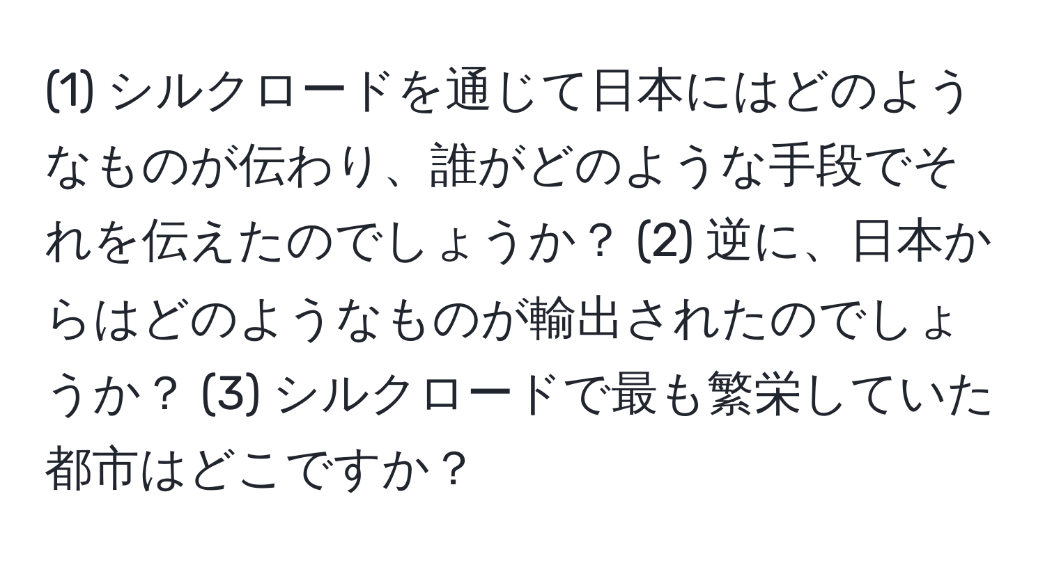 (1) シルクロードを通じて日本にはどのようなものが伝わり、誰がどのような手段でそれを伝えたのでしょうか？ (2) 逆に、日本からはどのようなものが輸出されたのでしょうか？ (3) シルクロードで最も繁栄していた都市はどこですか？