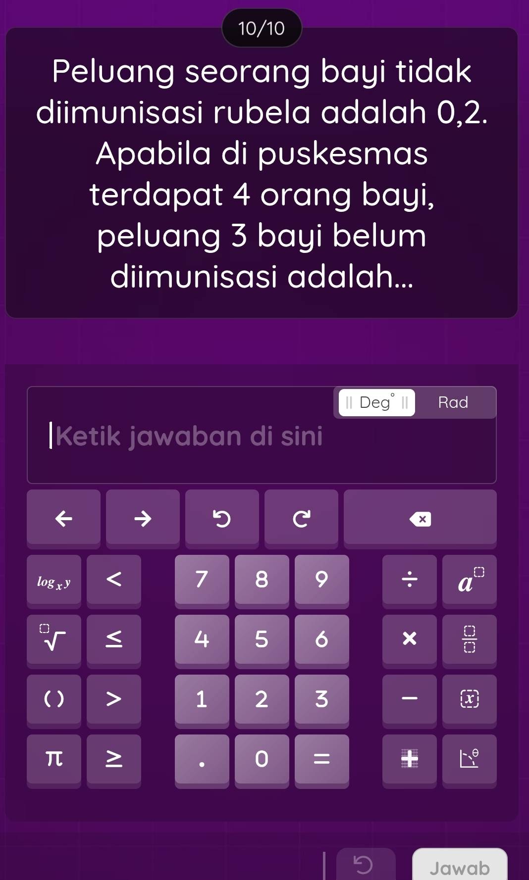 10/10 
Peluang seorang bayi tidak 
diimunisasi rubela adalah 0, 2. 
Apabila di puskesmas 
terdapat 4 orang bayi, 
peluang 3 bayi belum 
diimunisasi adalah... 
Deg Rad 
|Ketik jawaban di sini 
× 
log
7 8 9 ÷
4 5 6 ×  □ /□   
( ) 1 2 3 -
π. 0 =
Jawab