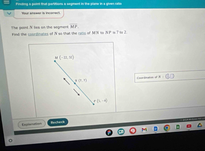 Finding a point that partitions a segment in the plane in a given ratio 
Your answer is incorrect. 
The point N lies on the segment overline MP. 
Find the coordinates of N so that the ratio of MN to NP is 7 to 2.
I(-22,32)
N(?,?) Coordinates of N:(□ ,□ )
P(5,-4)
Explanation Recheck