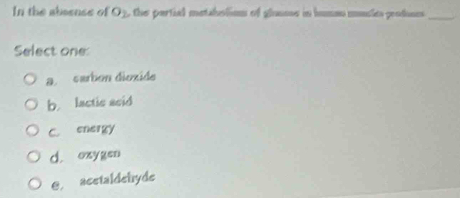 In the absense of O_2 the partial metabolion of glanme in humen musle potn_
Select one
a carbon dioxide
b. lactic asid
C. energy
d. oxygen
€ acetaldehyde