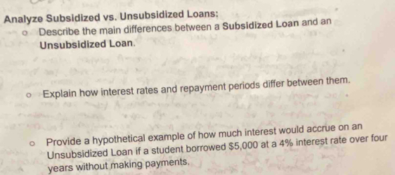 Analyze Subsidized vs. Unsubsidized Loans: 
。 Describe the main differences between a Subsidized Loan and an 
Unsubsidized Loan. 
○ Explain how interest rates and repayment periods differ between them. 
Provide a hypothetical example of how much interest would accrue on an 
Unsubsidized Loan if a student borrowed $5,000 at a 4% interest rate over four
years without making payments.