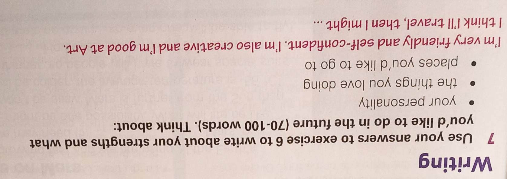 Writing 
7 Use your answers to exercise 6 to write about your strengths and what 
you’d like to do in the future (70-100 words). Think about: 
your personality 
the things you love doing 
places you’d like to go to 
I'm very friendly and self-confident. I'm also creative and I'm good at Art. 
I think I'll travel, then I might ...