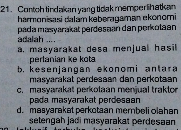 Contoh tindakan yang tidak memperlihatkan
harmonisasi dalam keberagaman ekonomi
pada masyarakat perdesaan dan perkotaan
adalah ....
a. masyarakat desa menjual hasil
pertanian ke kota
b. kesenjangan ekonomi antara
masyarakat perdesaan dan perkotaan
c. masyarakat perkotaan menjual traktor
pada masyarakat perdesaan
d. masyarakat perkotaan membeli olahan
setengah jadi masyarakat perdesaan