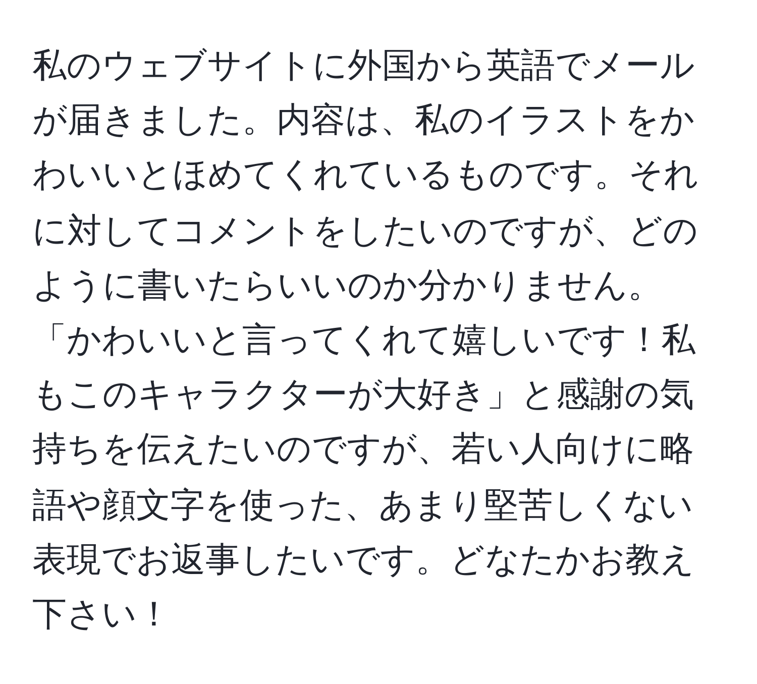 私のウェブサイトに外国から英語でメールが届きました。内容は、私のイラストをかわいいとほめてくれているものです。それに対してコメントをしたいのですが、どのように書いたらいいのか分かりません。「かわいいと言ってくれて嬉しいです！私もこのキャラクターが大好き」と感謝の気持ちを伝えたいのですが、若い人向けに略語や顔文字を使った、あまり堅苦しくない表現でお返事したいです。どなたかお教え下さい！