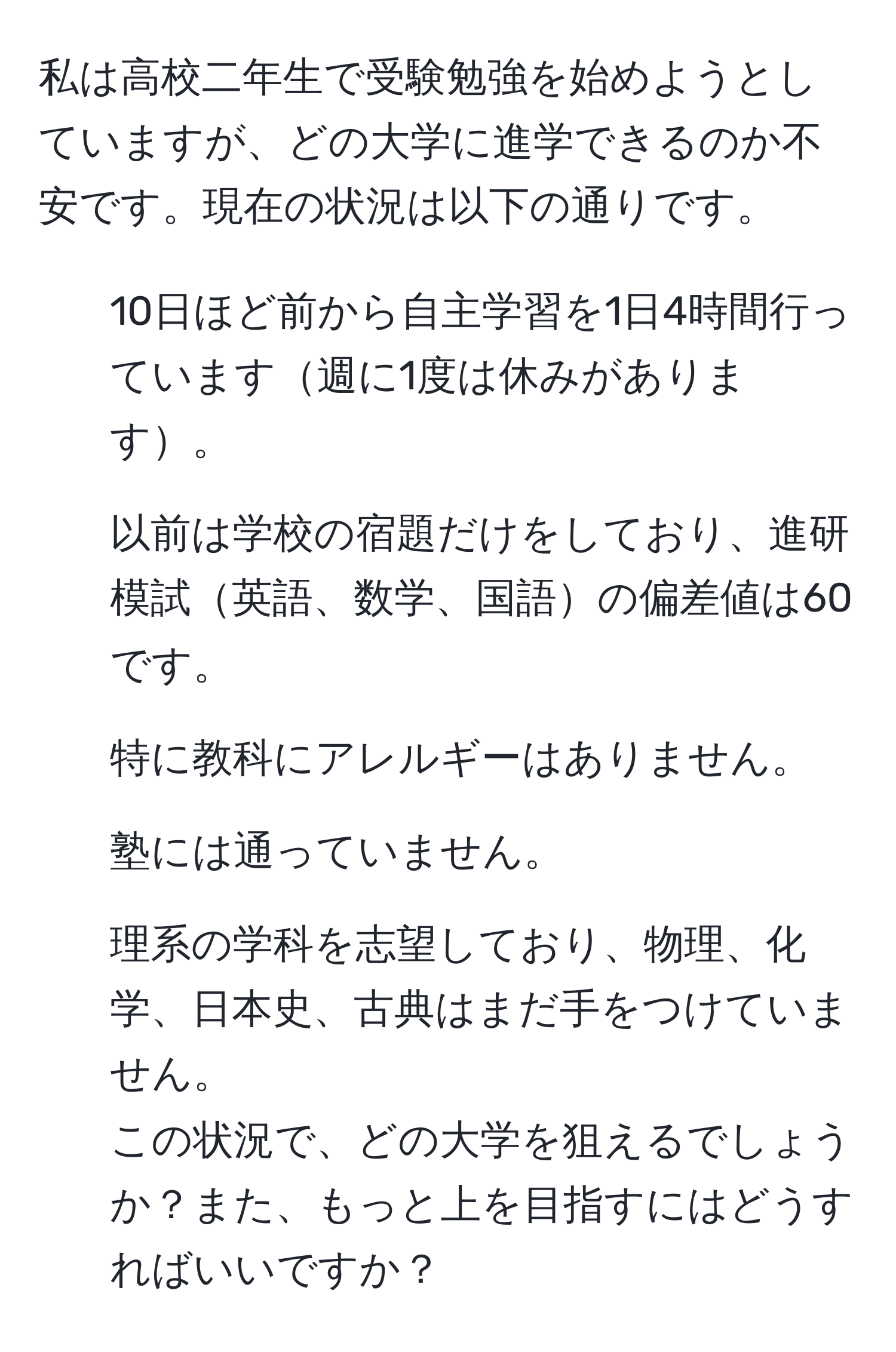 私は高校二年生で受験勉強を始めようとしていますが、どの大学に進学できるのか不安です。現在の状況は以下の通りです。  
- 10日ほど前から自主学習を1日4時間行っています週に1度は休みがあります。  
- 以前は学校の宿題だけをしており、進研模試英語、数学、国語の偏差値は60です。  
- 特に教科にアレルギーはありません。  
- 塾には通っていません。  
- 理系の学科を志望しており、物理、化学、日本史、古典はまだ手をつけていません。  
この状況で、どの大学を狙えるでしょうか？また、もっと上を目指すにはどうすればいいですか？