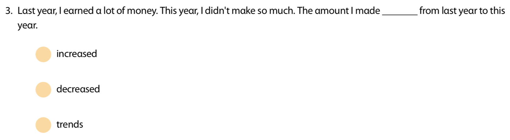 Last year, I earned a lot of money. This year, I didn't make so much. The amount I made_ from last year to this
year.
increased
decreased
trends
