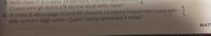 Nella classe 5° 4
Quanti sono gli alunni e le alunne totali della classe? 
b. Al corso di découpage ci sono 60 persone. Lo hanno frequentato tutto solo i  4/5 
delle iscritte e degli iscritti. Quanti hanno terminato il corso? 
MAT