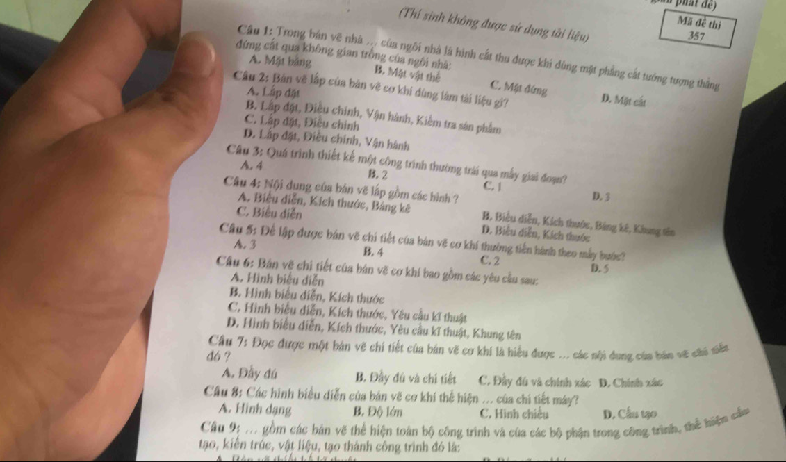 phat de)
Mã đề thi
(Thí sinh không được sử dụng tài lieu)
357
Câu 1: Trong bản vẽ nhà . của ngôi nhà là hình cất thu được khi dùng mặt phẳng cất tướng tượng thắng
A. Mặt bảng
đứng cất qua không gian trồng của ngôi nhà: B. Mặt vật thể C. Mặt đứng
Câu 2: Bản vẽ lập của bản vẽ cơ khí dùng làm tài liệu gì?
A. Lấp đặt
D. Mặt cát
B. Lập đặt, Điều chính, Vận hành, Kiêm tra sản phẩm
C. Lấp đặt, Điều chính
D. Lấp đặt, Điều chính, Vận hành
Câu 3: Quá trình thiết kế một công trình thường trái qua mẫy giai đoạn?
A. 4 B. 2 C. 1 D. 3
Câu 4: Nội dung của bản vẽ lấp gồm các hình ?
C. Biểu diễn
A. Biểu diễn, Kích thước, Bảng kê B, Biểu diễn, Kích thước, Bảng kê, Khung tên
D. Biểu diễn, Kích thước
Câu 5: Để lập được bản vẽ chi tiết của bản vẽ cơ khí thường tiến hành theo mẫy bước?
A. 3 B. 4 C. 2
D. 5
Câu 6: Bản vẽ chi tiết của bản vẽ cơ khí bao gồm các yêu cầu sau:
A. Hình biểu diễn
B. Hình biểu diễn, Kích thước
C. Hình biểu diễn, Kích thước, Yêu cầu kĩ thuật
D. Hình biểu diễn, Kích thước, Yêu cầu kĩ thuật, Khung tên
Câu 7: Đọc được một bản vẽ chi tiết của bản vẽ cơ khí là hiểu được ... các nội dung của bản về cái niễt
đ6 ?
A. Đầy đú B. Đầy đú và chi tiết C. Đầy đú và chính xác D. Chính xác
Câu #: Các hình biểu diễn của bản vẽ cơ khí thể hiện ... của chi tiết máy?
A. Hình dạng B. Độ lớn C. Hình chiếu D. Cầu tạo
Câu 9: m gồm các bản vẽ thể hiện toàn bộ công trình và của các bộ phận trong công trình, thể hiện cầu
tạo, kiến trúc, vật liệu, tạo thành công trình đó là: