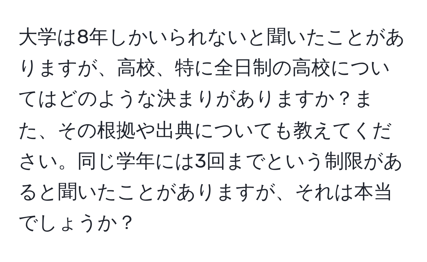 大学は8年しかいられないと聞いたことがありますが、高校、特に全日制の高校についてはどのような決まりがありますか？また、その根拠や出典についても教えてください。同じ学年には3回までという制限があると聞いたことがありますが、それは本当でしょうか？