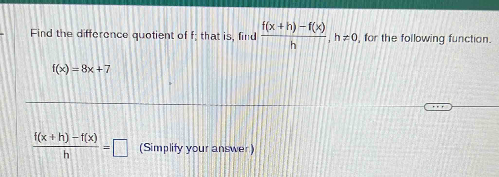 Find the difference quotient of f; that is, find  (f(x+h)-f(x))/h , h!= 0 , for the following function.
f(x)=8x+7
 (f(x+h)-f(x))/h =□ (Simplify your answer.)