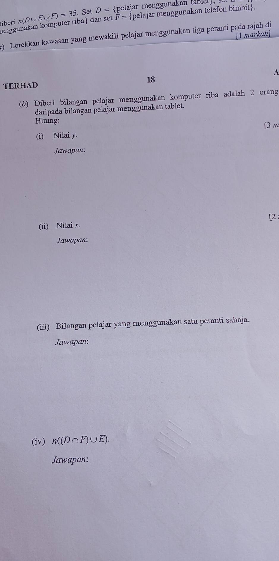 Diberi n(D∪ E∪ F)=35. Set D= pelajar menggunakan tablel, 
enggunakan komputer riba dan set F= pelajar menggunakan telefon bimbit. 
2) Lorekkan kawasan yang mewakili pelajar menggunakan tiga peranti pada rajah di [1 markah] 
A
18
TERHAD 
(b) Diberi bilangan pelajar menggunakan komputer riba adalah 2 orang 
daripada bilangan pelajar menggunakan tablet. 
Hitung: 
[ 3 m
(i) Nilai y. 
Jawapan: 
[2 
(ii) Nilai x. 
Jawapan: 
(iii) Bilangan pelajar yang menggunakan satu peranti sahaja. 
Jawapan: 
(iv) n((D∩ F)∪ E). 
Jawapan: