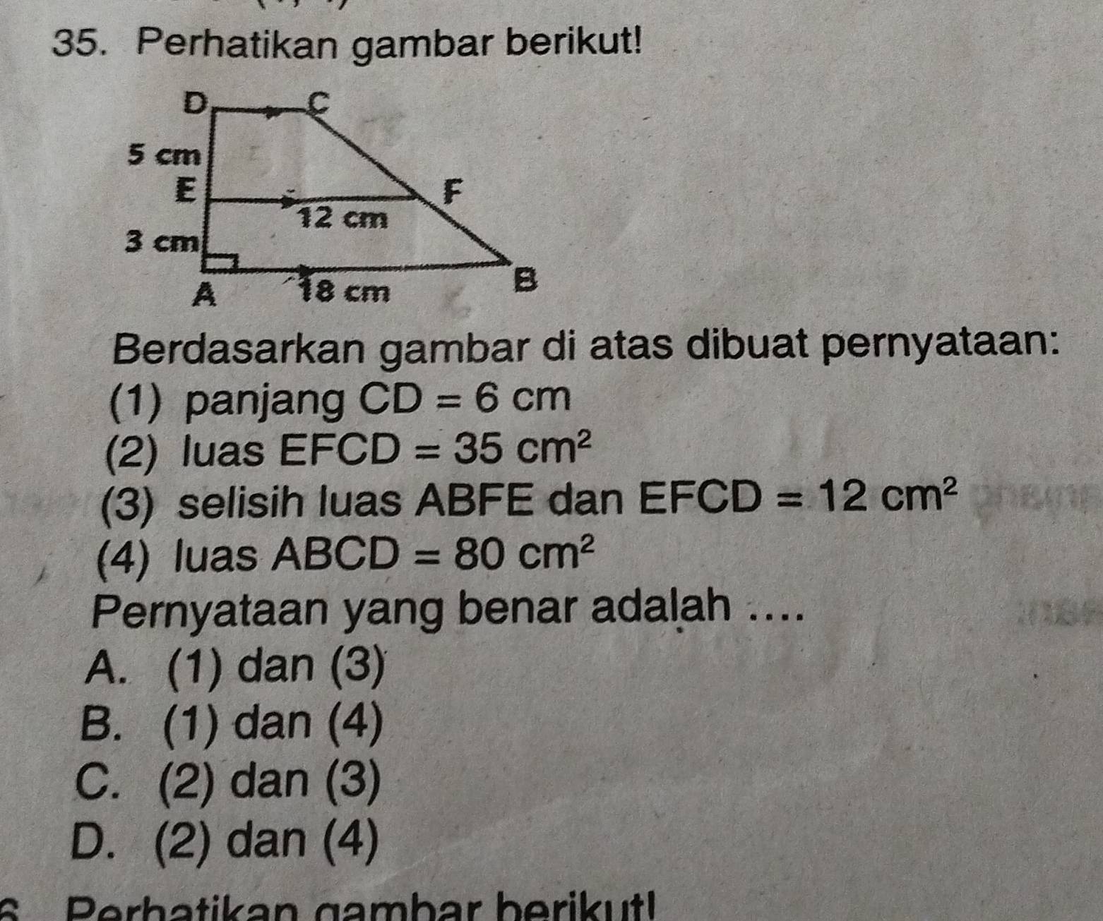 Perhatikan gambar berikut!
Berdasarkan gambar di atas dibuat pernyataan:
(1) panjang CD=6cm
(2) luas EFCD=35cm^2
(3) selisih luas ABFE dan EFCD=12cm^2
(4) luas ABCD=80cm^2
Pernyataan yang benar adalah ....
A. (1) dan (3)
B. (1) dan (4)
C. (2) dan (3)
D. (2) dan (4)
6 Perbatikan gambar berikut!