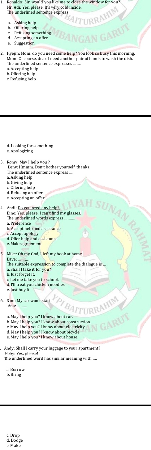 Ronaldo: Sir, would you like me to close the window for you?
Mr. Adi: Yes, please. It's very cold inside.
The underlined sentence express:
a. Asking help AITURRA
b. Offering help
c. Refusing something
d. Accepting an offer MBANGAN GARUT
e. Suggestion
2. Hyejin: Mom, do you need some help? You look so busy this morning
Mom: Of course, dear. I need another pair of hands to wash the dish.
The underlined sentence expresses .......
a. Accepting help
b. Offering help
c. Refusing help
d. Looking for something
e. Apologizing
3. Romy: May I help you ?
Deny: Hmmm. Don’t bother yourself, thanks.
The underlined sentence express ....
a. Asking help
b. Giving help
c. Offering help
d. Refusing an offer
e. Accepting an offer
4. Andi: Do you need any help?
Bino: Yes, please. I can’t find my glasses.
NAH SuNaN RAI
The underlined words express .........
a. Preference
b. Accept help and assistance
c. Accept apology
d. Offer help and assistance
e. Make agreement
5. Mike: Oh my God, I left my book at home.
Dave: …………
The suitable expression to complete the dialogue is ...
a. Shall I take it for you?
b. Just forget it.
c. Let me take you to school.
d. I'll treat you chicken noodles
e. Just buy it
6. Sam: My car won’t start. YPIBAITURRAHIM
Ana: …..
a. May I help you? I know about car.
b. May I help you? I know about construction.
c. May I help you? I know about electricity. NGARUT
d. May I help you? I know about bicycle.
e. May I help you? I know about house.
Andy: Shall I carry your luggage to your apartment?
Boby: Yes, please!
The underlined word has similar meaning with ....
a. Borrow
b. Bring
c. Drop
d. Dodge
e. Make