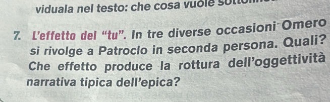 viduala nel testo: che cosa vuole s o tic 
7. L’effetto del “tu”. In tre diverse occasioni Omero 
si rivolge a Patroclo in seconda persona. Quali? 
Che effetto produce la rottura dell'oggettività 
narrativa tipica dell’epica?