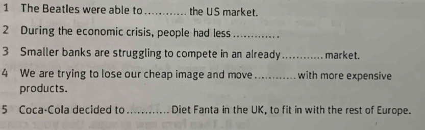 The Beatles were able to _the US market. 
2 During the economic crisis, people had less_ 
3 Smaller banks are struggling to compete in an already _market. 
4 We are trying to lose our cheap image and move _with more expensive 
products. 
5 Coca-Cola decided to _Diet Fanta in the UK, to fit in with the rest of Europe.