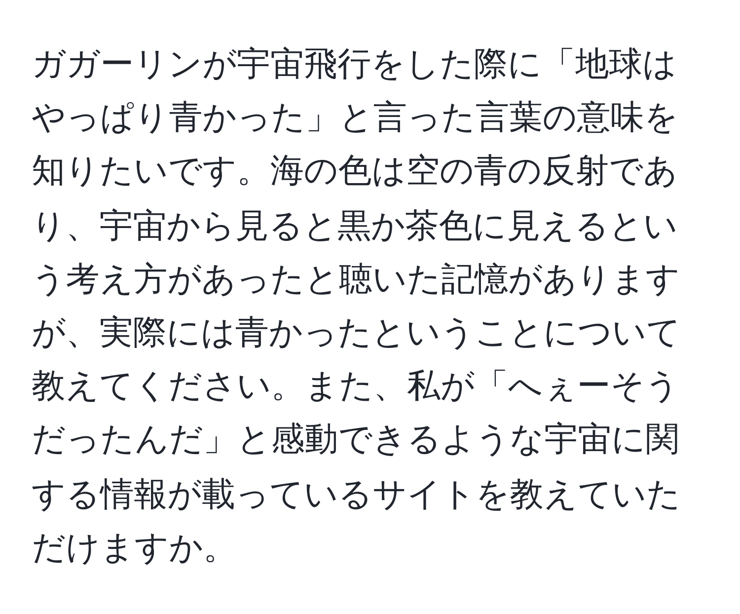 ガガーリンが宇宙飛行をした際に「地球はやっぱり青かった」と言った言葉の意味を知りたいです。海の色は空の青の反射であり、宇宙から見ると黒か茶色に見えるという考え方があったと聴いた記憶がありますが、実際には青かったということについて教えてください。また、私が「へぇーそうだったんだ」と感動できるような宇宙に関する情報が載っているサイトを教えていただけますか。