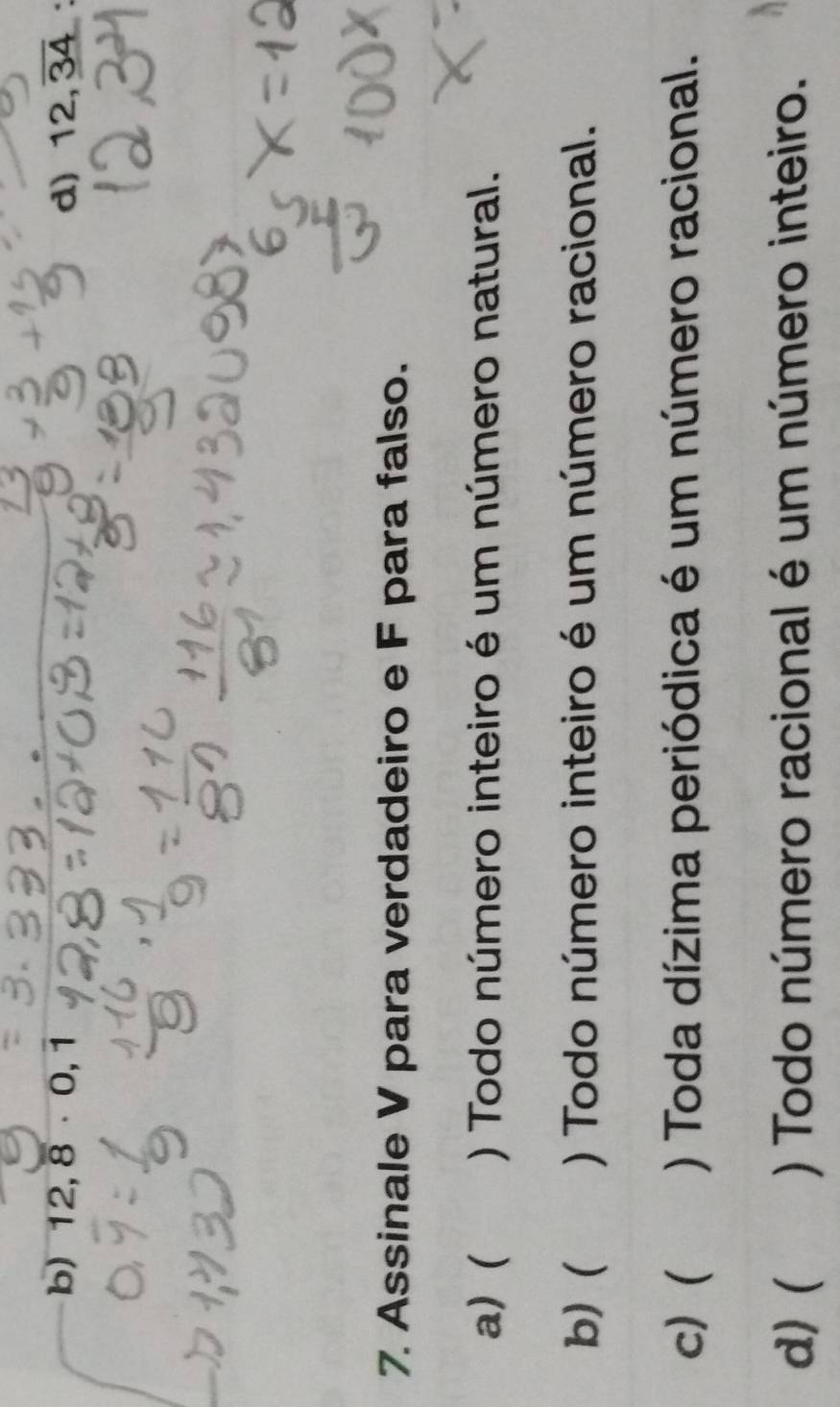 b) 12,overline 8· 0,1 d) 12,overline 34
7. Assinale V para verdadeiro e F para falso.
a) ( ) Todo número inteiro é um número natural.
b) ( ) Todo número inteiro é um número racional.
c) ( ) Toda dízima periódica é um número racional.
d) ( () Todo número racional é um número inteiro.