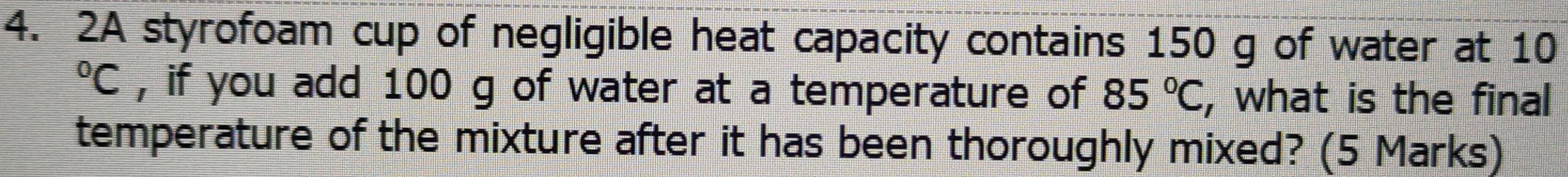 2A styrofoam cup of negligible heat capacity contains 150 g of water at 10°C , if you add 100 g of water at a temperature of 85°C , what is the final 
temperature of the mixture after it has been thoroughly mixed? (5 Marks)