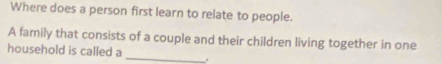 Where does a person first learn to relate to people. 
A family that consists of a couple and their children living together in one 
_ 
household is called a