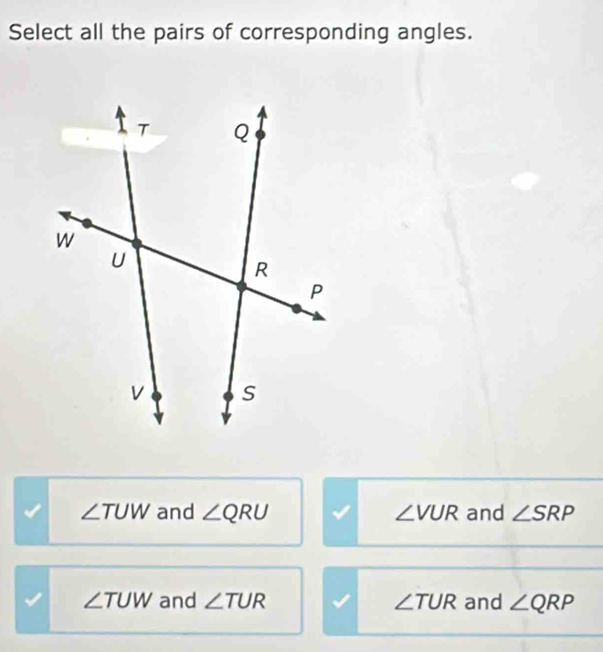 Select all the pairs of corresponding angles.
∠ TUW and ∠ QRU ∠ VUR and ∠ SRP
∠ TUW and ∠ TUR ∠ TUR and ∠ QRP