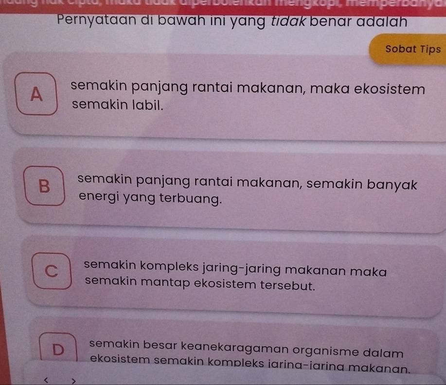 bolenkan meng kopi, memperbanya
Pernyataan di bawɑh ini yɑng tidak benar adalah
Sobat Tips
A semakin panjang rantai makanan, maka ekosistem
semakin labil.
B semakin panjang rantai makanan, semakin banyak
energi yang terbuang.
C semakin kompleks jaring-jaring makanan maka 
semakin mantap ekosistem tersebut.
D semakin besar keanekaragaman organisme dalam 
ekosistem semakin kompleks iarina-iarina makanan.
<