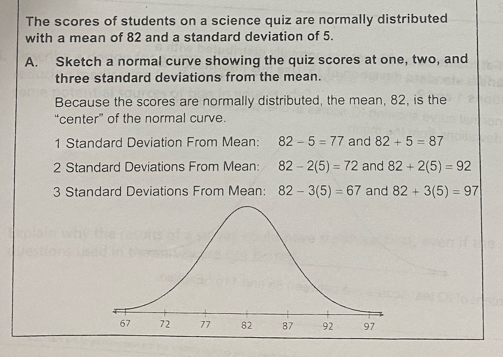 The scores of students on a science quiz are normally distributed 
with a mean of 82 and a standard deviation of 5. 
A. Sketch a normal curve showing the quiz scores at one, two, and 
three standard deviations from the mean. 
Because the scores are normally distributed, the mean, 82, is the 
“center” of the normal curve. 
1 Standard Deviation From Mean: 82-5=77 and 82+5=87
2 Standard Deviations From Mean: 82-2(5)=72 and 82+2(5)=92
3 Standard Deviations From Mean: 82-3(5)=67 and 82+3(5)=97