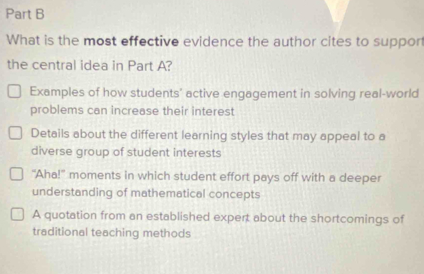 What is the most effective evidence the author cites to suppor
the central idea in Part A?
Examples of how students’ active engagement in solving real-world
problems can increase their interest
Details about the different learning styles that may appeal to a
diverse group of student interests
“Aha!” moments in which student effort pays off with a deeper
understanding of mathematical concepts
A quotation from an established expert about the shortcomings of
traditional teaching methods