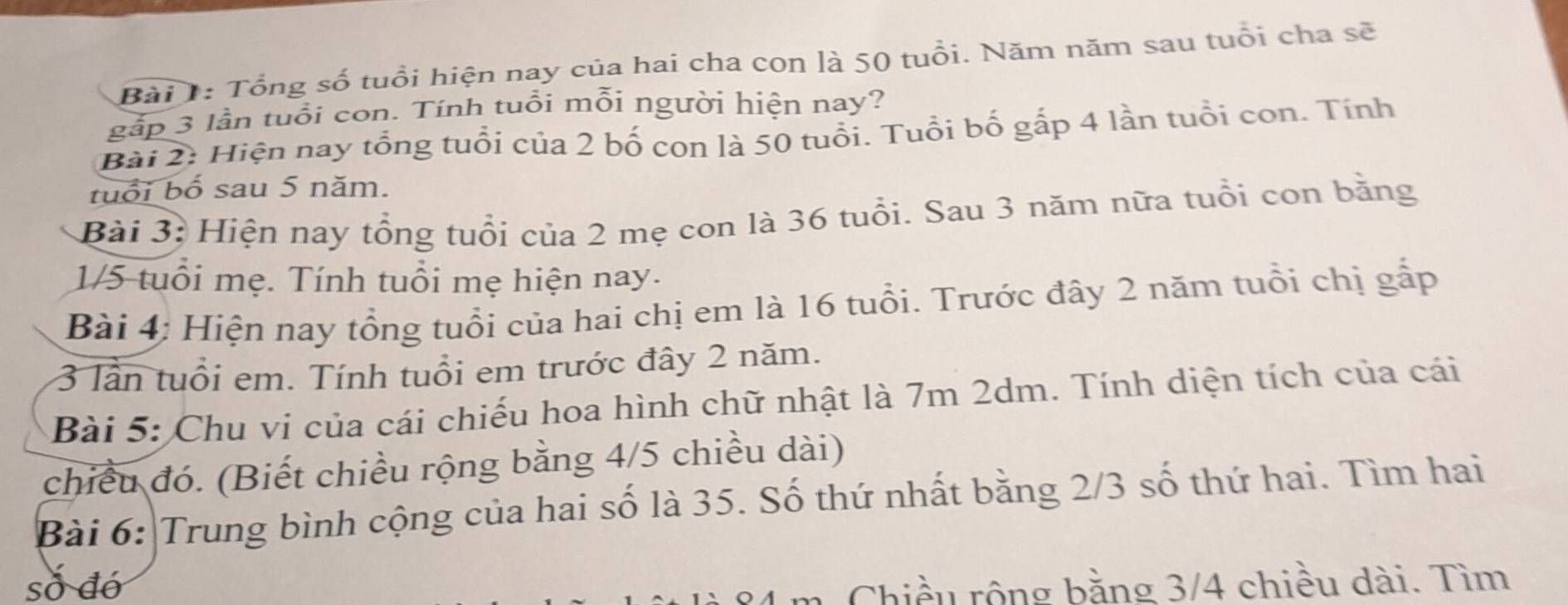 Tổng số tuổi hiện nay của hai cha con là 50 tuổi. Năm năm sau tuổi cha sẽ 
gấp 3 lần tuổi con. Tính tuổi mỗi người hiện nay? 
Bài 2: Hiện nay tổng tuổi của 2 bố con là 50 tuổi. Tuổi bố gắp 4 lần tuổi con. Tính 
tuổi bố sau 5 năm. 
Bài 3: Hiện nay tổng tuổi của 2 mẹ con là 36 tuổi. Sau 3 năm nữa tuổi con bằng
1/5 tuổi mẹ. Tính tuổi mẹ hiện nay. 
Bài 4: Hiện nay tổng tuổi của hai chị em là 16 tuổi. Trước đây 2 năm tuổi chị gấp
3 lần tuổi em. Tính tuổi em trước đây 2 năm. 
Bài 5: Chu vi của cái chiếu hoa hình chữ nhật là 7m 2dm. Tính diện tích của cái 
chiều đó. (Biết chiều rộng bằng 4/5 chiều dài) 
Bài 6: Trung bình cộng của hai số là 35. Số thứ nhất bằng 2/3 số thứ hai. Tìm hai 
số đó Chiều rộng bằng 3/4 chiều dài. Tìm