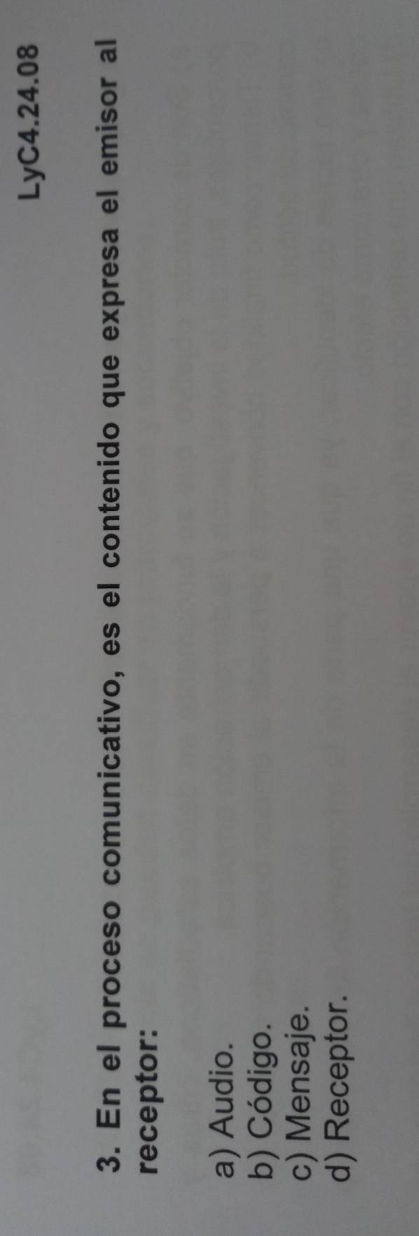 LyC4.24.08
3. En el proceso comunicativo, es el contenido que expresa el emisor al
receptor:
a) Audio.
b) Código.
c) Mensaje.
d) Receptor.