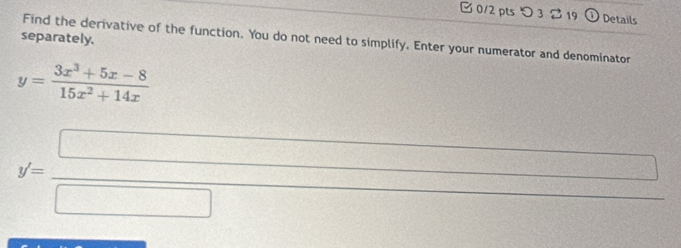つ3 。19 0 Details
separately. Find the derivative of the function. You do not need to simplify. Enter your numerator and denominator
y= (3x^3+5x-8)/15x^2+14x 
y'= □ /□   d= □ /□  
