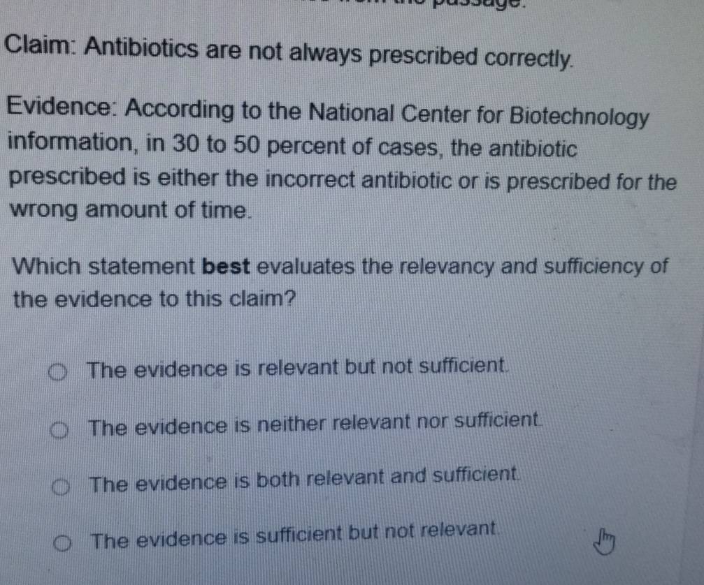 Claim: Antibiotics are not always prescribed correctly.
Evidence: According to the National Center for Biotechnology
information, in 30 to 50 percent of cases, the antibiotic
prescribed is either the incorrect antibiotic or is prescribed for the
wrong amount of time.
Which statement best evaluates the relevancy and sufficiency of
the evidence to this claim?
The evidence is relevant but not sufficient.
The evidence is neither relevant nor sufficient.
The evidence is both relevant and sufficient.
The evidence is sufficient but not relevant.