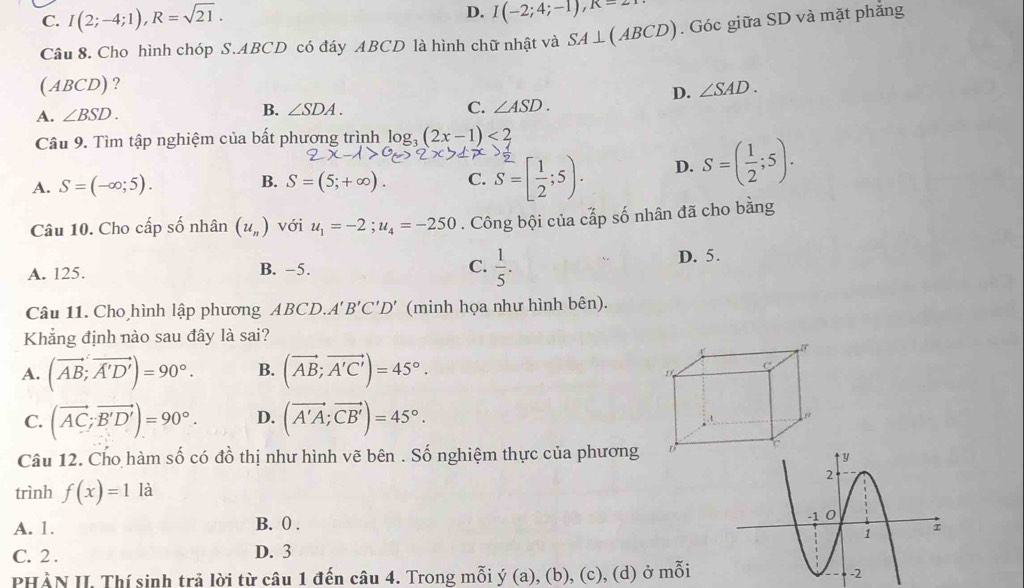 C. I(2;-4;1),R=sqrt(21).
D. I(-2;4;-1),R=2
Câu 8. Cho hình chóp S.ABCD có đáy ABCD là hình chữ nhật và SA⊥ (ABCD).  Góc giữa SD và mặt phắng
(ABCD)? ∠ SAD.
D.
A. ∠ BSD. B. ∠ SDA. C. ∠ ASD.
Câu 9. Tìm tập nghiệm của bất phương trình log _3(2x-1)<2</tex>
A. S=(-∈fty ;5). B. S=(5;+∈fty ). C. S=[ 1/2 ;5). D. S=( 1/2 ;5).
Câu 10. Cho cấp số nhân (u_n) với u_1=-2;u_4=-250. Công bội của cấp số nhân đã cho bằng
A. 125. B. −5. C.  1/5 . D. 5.
Câu 11. Cho hình lập phương ABCD.A'B'C'D' (minh họa như hình bên).
Khẳng định nào sau đây là sai?
A. (vector AB;vector A'D')=90°. B. (vector AB;vector A'C')=45°.
C. (vector AC;vector B'D')=90°. D. (vector A'A;vector CB')=45°.
Câu 12. Cho hàm số có đồ thị như hình vẽ bên . Số nghiệm thực của phương 
trình f(x)=1 là
A. 1. B. 0 .
C. 2 . D. 3
PHẢN II. Thí sinh trả lời từ câu 1 đến câu 4. Trong mỗi y(a) , (b), (c), (d) ở mỗi