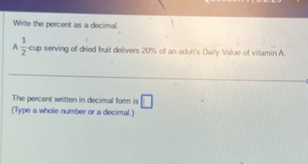 Write the percent as a decimal. 
A  1/2  cup serving of dried fruit delivers 20% of an adult's Daily Value of vitamin A. 
The percent written in decimal form is □ 
(Type a whole number or a decimal.)