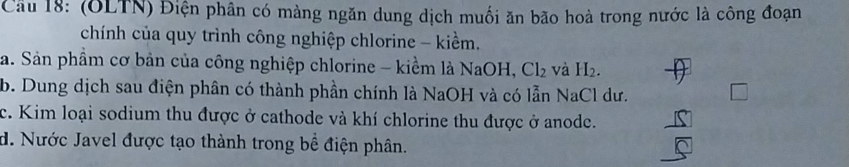 (OLTN) Điện phần có màng ngăn dung dịch muối ăn bão hoà trong nước là công đoạn 
chính của quy trình công nghiệp chlorine - kiềm. 
a. Sản phầm cơ bản của công nghiệp chlorine - kiểm là NaOH, Cl_2 và H_2. 
b. Dung dịch sau điện phân có thành phần chính là NaOH và có lẫn NaCl dư. 
c. Kim loại sodium thu được ở cathode và khí chlorine thu được ở anode. 
d. Nước Javel được tạo thành trong bề điện phân.